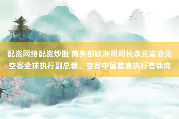 配资网络配资炒股 商务部欧洲司司长余元堂会见空客全球执行副总裁、空客中国首席执行官徐岗