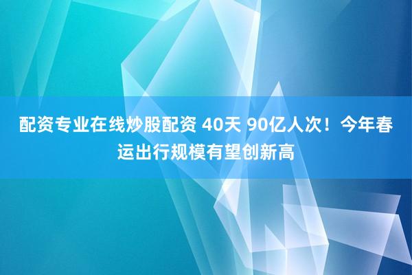 配资专业在线炒股配资 40天 90亿人次！今年春运出行规模有望创新高