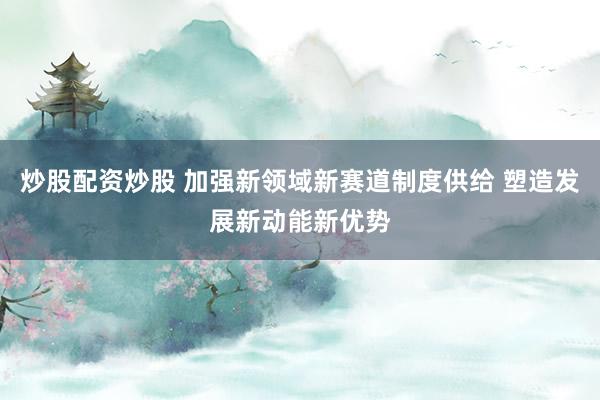 炒股配资炒股 加强新领域新赛道制度供给 塑造发展新动能新优势