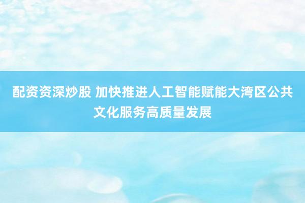 配资资深炒股 加快推进人工智能赋能大湾区公共文化服务高质量发展