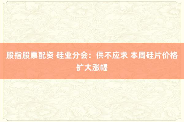股指股票配资 硅业分会：供不应求 本周硅片价格扩大涨幅