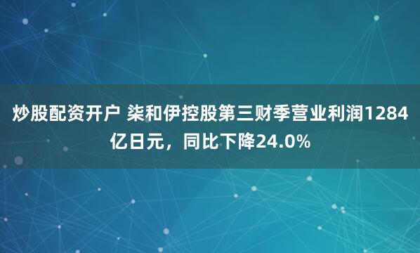 炒股配资开户 柒和伊控股第三财季营业利润1284亿日元，同比下降24.0%