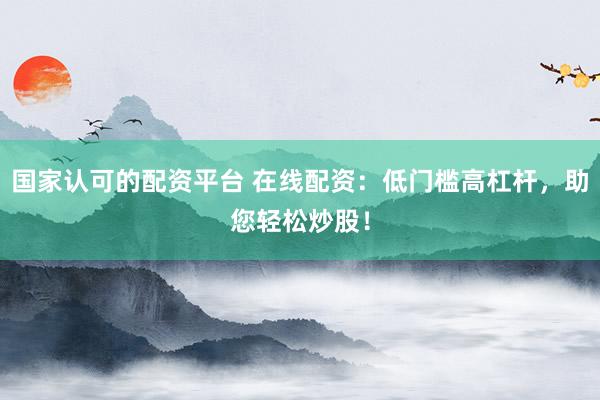 国家认可的配资平台 在线配资：低门槛高杠杆，助您轻松炒股！