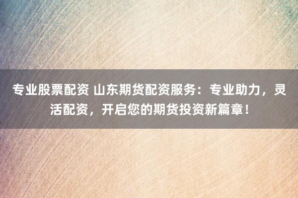 专业股票配资 山东期货配资服务：专业助力，灵活配资，开启您的期货投资新篇章！