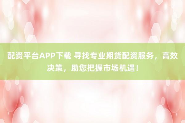 配资平台APP下载 寻找专业期货配资服务，高效决策，助您把握市场机遇！