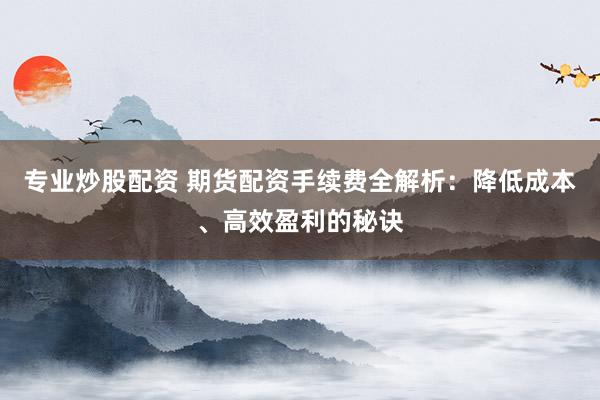 专业炒股配资 期货配资手续费全解析：降低成本、高效盈利的秘诀