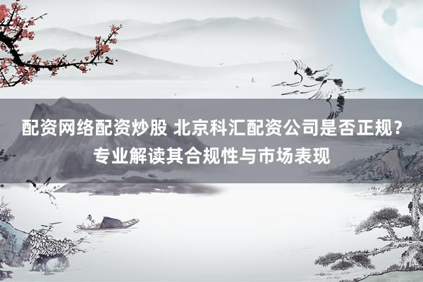 配资网络配资炒股 北京科汇配资公司是否正规？专业解读其合规性与市场表现