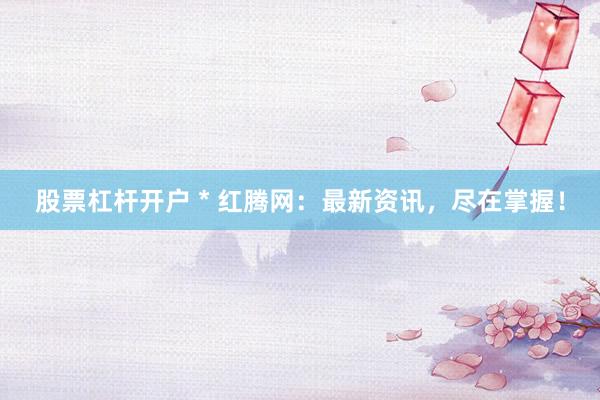 股票杠杆开户 * 红腾网：最新资讯，尽在掌握！