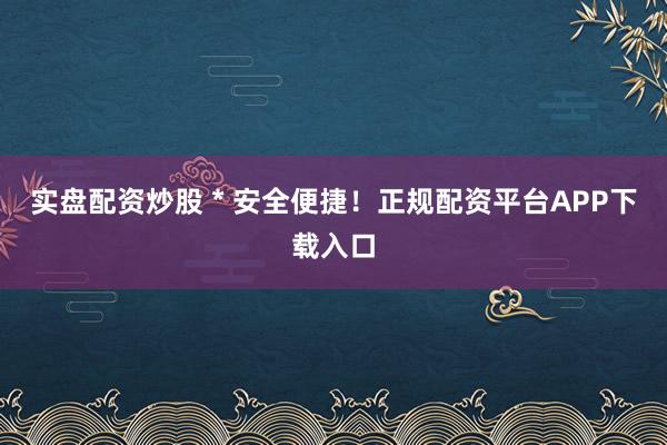 实盘配资炒股 * 安全便捷！正规配资平台APP下载入口