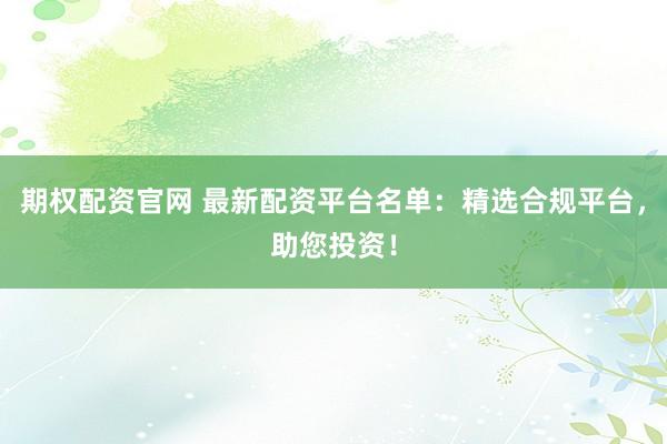 期权配资官网 最新配资平台名单：精选合规平台，助您投资！