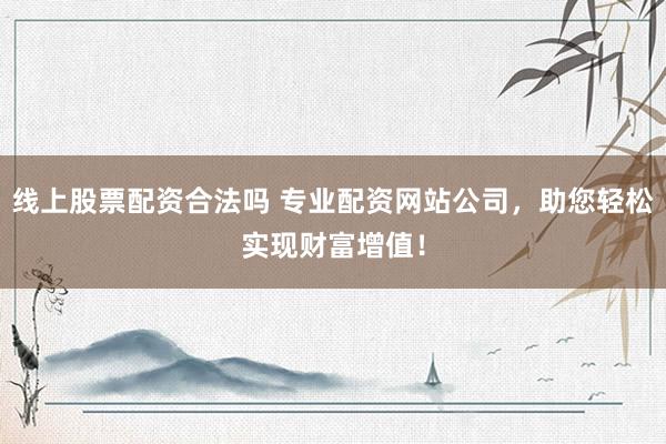 线上股票配资合法吗 专业配资网站公司，助您轻松实现财富增值！