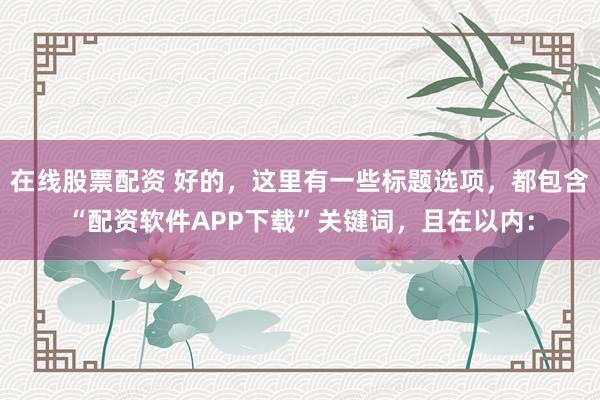 在线股票配资 好的，这里有一些标题选项，都包含“配资软件APP下载”关键词，且在以内：