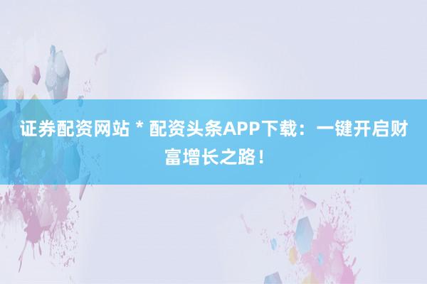 证券配资网站 * 配资头条APP下载：一键开启财富增长之路！