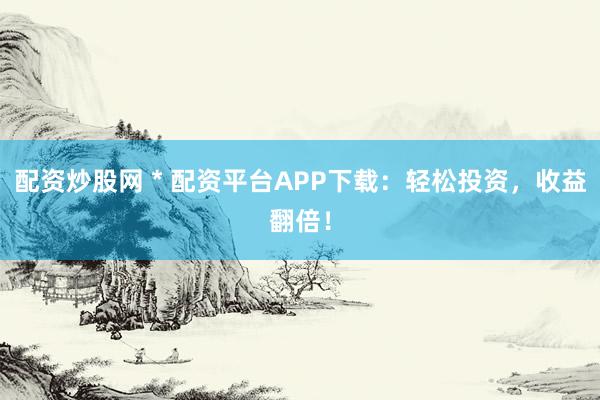 配资炒股网 * 配资平台APP下载：轻松投资，收益翻倍！