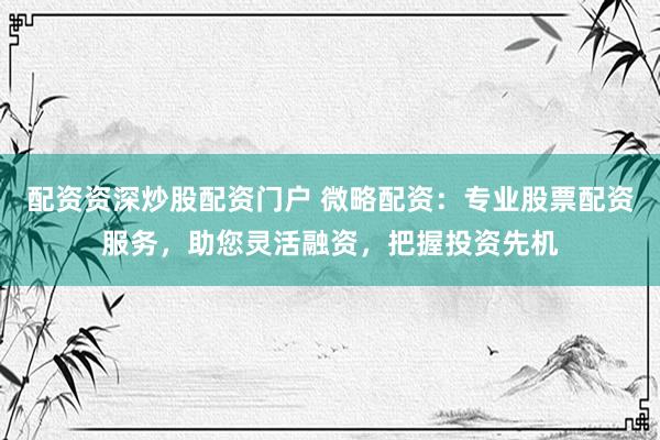 配资资深炒股配资门户 微略配资：专业股票配资服务，助您灵活融资，把握投资先机