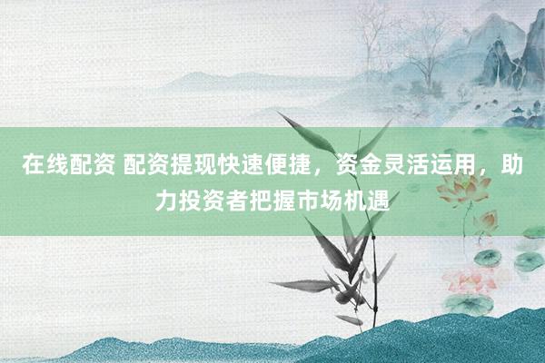 在线配资 配资提现快速便捷，资金灵活运用，助力投资者把握市场机遇