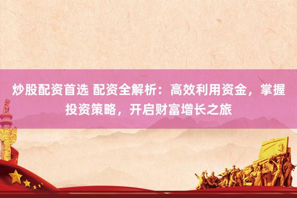 炒股配资首选 配资全解析：高效利用资金，掌握投资策略，开启财富增长之旅