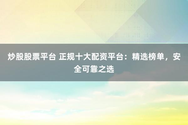 炒股股票平台 正规十大配资平台：精选榜单，安全可靠之选