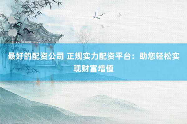 最好的配资公司 正规实力配资平台：助您轻松实现财富增值