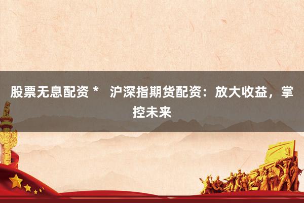 股票无息配资 *   沪深指期货配资：放大收益，掌控未来