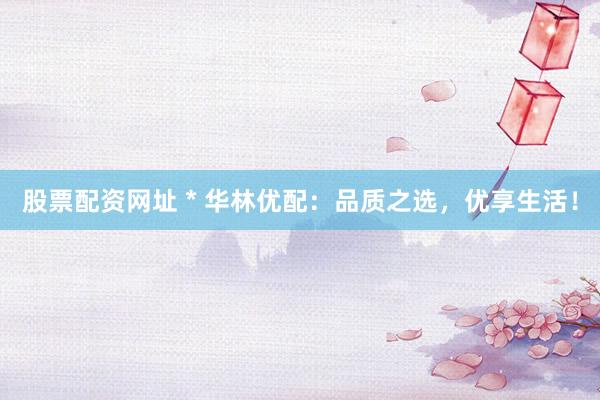 股票配资网址 * 华林优配：品质之选，优享生活！