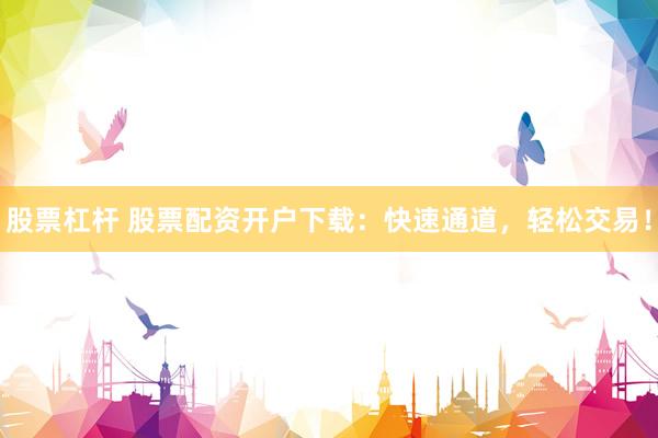 股票杠杆 股票配资开户下载：快速通道，轻松交易！
