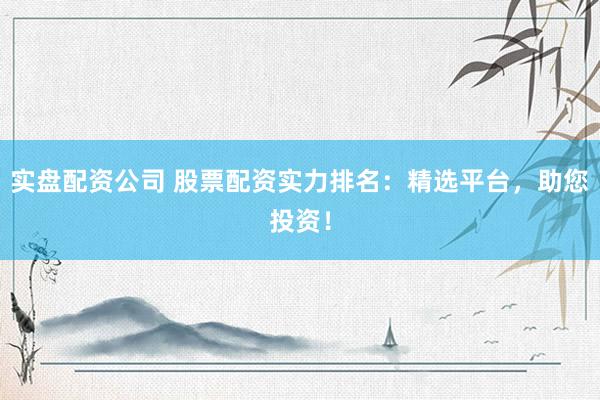 实盘配资公司 股票配资实力排名：精选平台，助您投资！