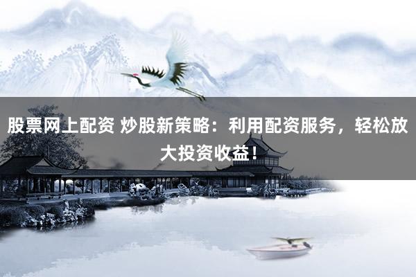 股票网上配资 炒股新策略：利用配资服务，轻松放大投资收益！
