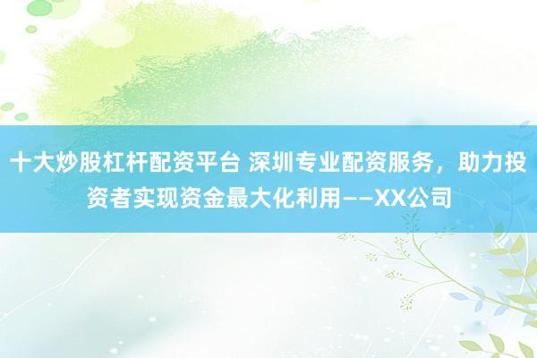 十大炒股杠杆配资平台 深圳专业配资服务，助力投资者实现资金最大化利用——XX公司