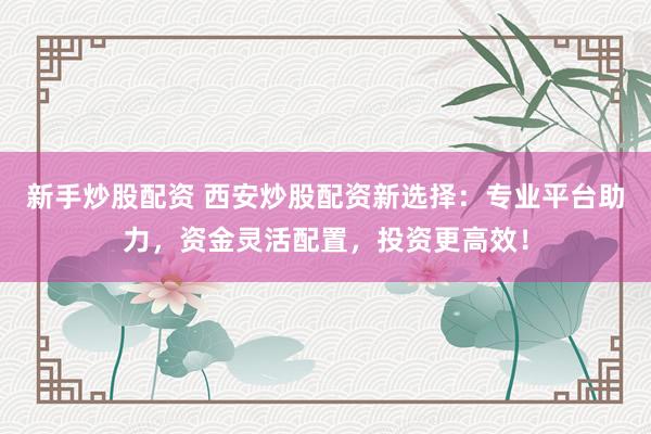 新手炒股配资 西安炒股配资新选择：专业平台助力，资金灵活配置，投资更高效！