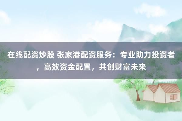 在线配资炒股 张家港配资服务：专业助力投资者，高效资金配置，共创财富未来