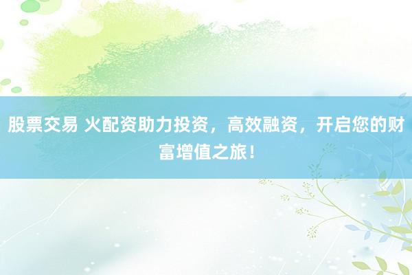 股票交易 火配资助力投资，高效融资，开启您的财富增值之旅！