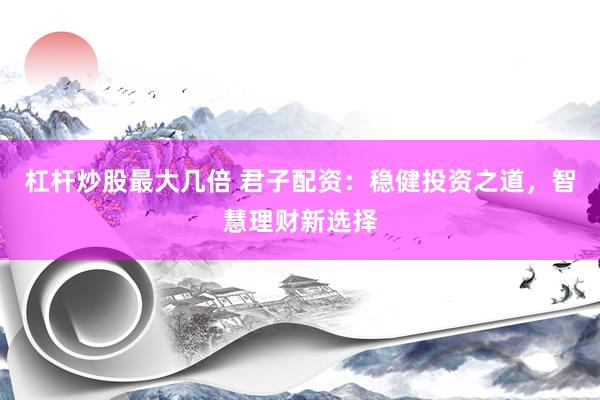 杠杆炒股最大几倍 君子配资：稳健投资之道，智慧理财新选择