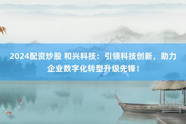 2024配资炒股 和兴科技：引领科技创新，助力企业数字化转型升级先锋！