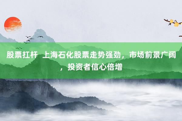股票扛杆  上海石化股票走势强劲，市场前景广阔，投资者信心倍增