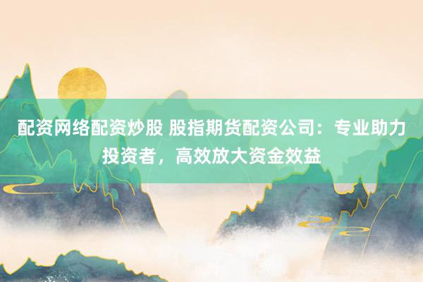 配资网络配资炒股 股指期货配资公司：专业助力投资者，高效放大资金效益