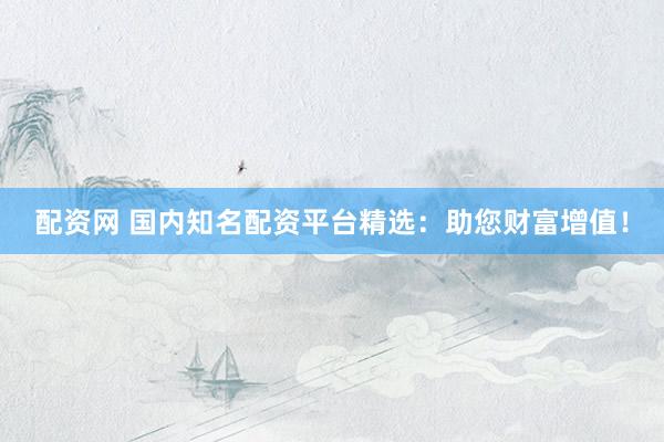 配资网 国内知名配资平台精选：助您财富增值！