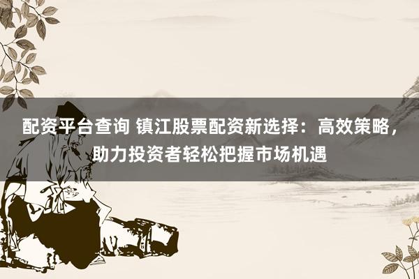 配资平台查询 镇江股票配资新选择：高效策略，助力投资者轻松把握市场机遇