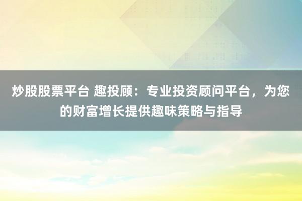炒股股票平台 趣投顾：专业投资顾问平台，为您的财富增长提供趣味策略与指导