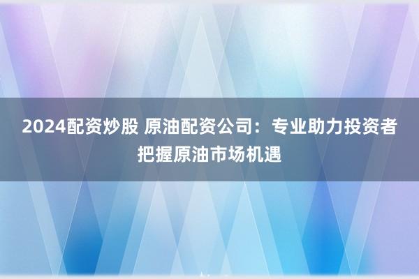 2024配资炒股 原油配资公司：专业助力投资者把握原油市场机遇