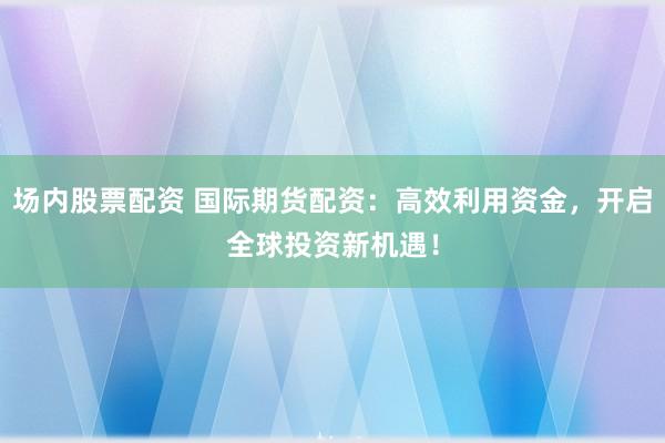 场内股票配资 国际期货配资：高效利用资金，开启全球投资新机遇！