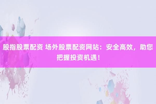 股指股票配资 场外股票配资网站：安全高效，助您把握投资机遇！