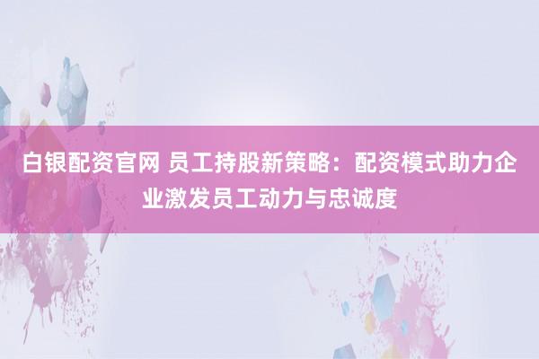 白银配资官网 员工持股新策略：配资模式助力企业激发员工动力与忠诚度