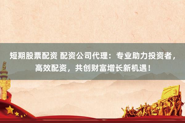 短期股票配资 配资公司代理：专业助力投资者，高效配资，共创财富增长新机遇！