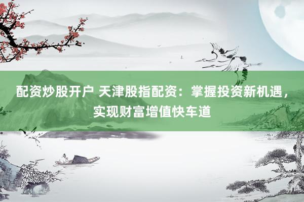 配资炒股开户 天津股指配资：掌握投资新机遇，实现财富增值快车道