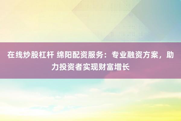 在线炒股杠杆 绵阳配资服务：专业融资方案，助力投资者实现财富增长