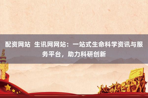 配资网站  生讯网网站：一站式生命科学资讯与服务平台，助力科研创新