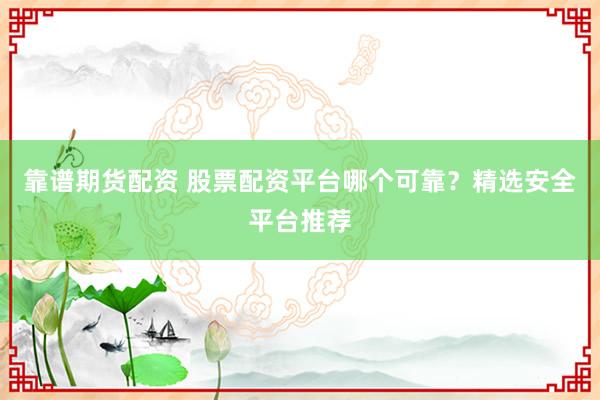 靠谱期货配资 股票配资平台哪个可靠？精选安全平台推荐