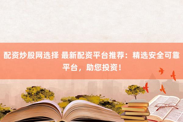 配资炒股网选择 最新配资平台推荐：精选安全可靠平台，助您投资！
