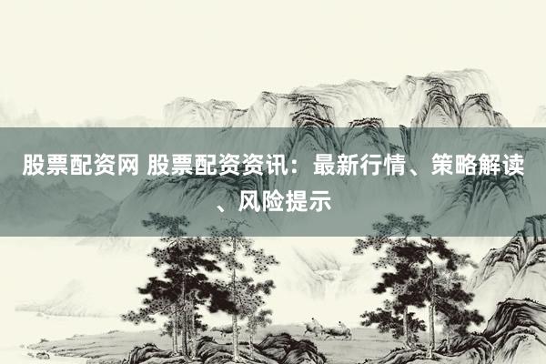 股票配资网 股票配资资讯：最新行情、策略解读、风险提示
